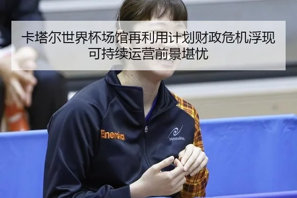 卡塔尔世界杯场馆再利用计划财政危机浮现 可持续运营前景堪忧