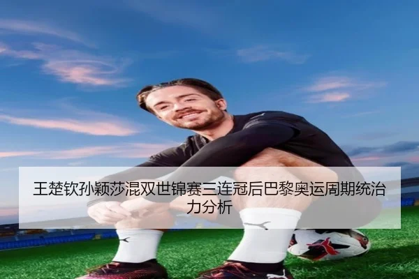 王楚钦孙颖莎混双世锦赛三连冠后巴黎奥运周期统治力分析