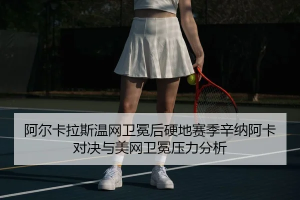 阿尔卡拉斯温网卫冕后硬地赛季辛纳阿卡对决与美网卫冕压力分析